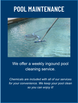 POOL MAINTENANCE We offer a weekly ingound pool cleaning service.  Chemicals are included with all of our services for your convenience. We keep your pool clean so you can enjoy it!