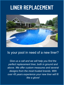 LINER REPLACEMENT Is your pool in need of a new liner?  Give us a call and we will help you find the perfect replacement liner, both in ground and above. We offer custom measures and several designs from the most trusted brands. With over 45 years experience your new liner will fit like a glove!