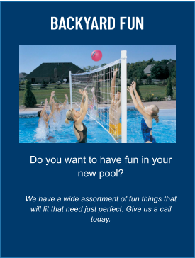 BACKYARD FUN Do you want to have fun in your new pool?  We have a wide assortment of fun things that will fit that need just perfect. Give us a call today.