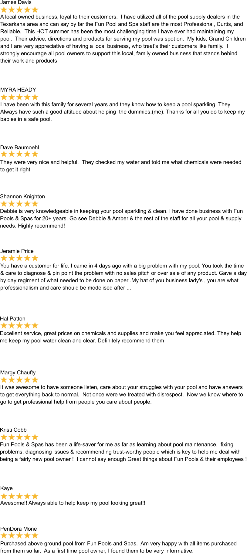 James Davis  A local owned business, loyal to their customers.  I have utilized all of the pool supply dealers in the Texarkana area and can say by far the Fun Pool and Spa staff are the most Professional, Curtis, and Reliable.  This HOT summer has been the most challenging time I have ever had maintaining my pool.  Their advice, directions and products for serving my pool was spot on.  My kids, Grand Children and I are very appreciative of having a local business, who treat’s their customers like family.  I strongly encourage all pool owners to support this local, family owned business that stands behind their work and products MYRA HEADY  I have been with this family for several years and they know how to keep a pool sparkling. They Always have such a good attitude about helping  the dummies,(me). Thanks for all you do to keep my babies in a safe pool. Dave Baumoehl  They were very nice and helpful.  They checked my water and told me what chemicals were needed to get it right. Shannon Knighton  Debbie is very knowledgeable in keeping your pool sparkling & clean. I have done business with Fun Pools & Spas for 20+ years. Go see Debbie & Amber & the rest of the staff for all your pool & supply needs. Highly recommend! Jeramie Price  You have a customer for life. I came in 4 days ago with a big problem with my pool. You took the time & care to diagnose & pin point the problem with no sales pitch or over sale of any product. Gave a day by day regiment of what needed to be done on paper .My hat of you business lady's , you are what professionalism and care should be modelised after ... Hal Patton  Excellent service, great prices on chemicals and supplies and make you feel appreciated. They help me keep my pool water clean and clear. Definitely recommend them Margy Chaufty  It was awesome to have someone listen, care about your struggles with your pool and have answers to get everything back to normal.  Not once were we treated with disrespect.  Now we know where to go to get professional help from people you care about people. Kristi Cobb  Fun Pools & Spas has been a life-saver for me as far as learning about pool maintenance,  fixing problems, diagnosing issues & recommending trust-worthy people which is key to help me deal with being a fairly new pool owner !  I cannot say enough Great things about Fun Pools & their employees ! Kaye  Awesome!! Always able to help keep my pool looking great!! PenDora Mone  Purchased above ground pool from Fun Pools and Spas.  Am very happy with all items purchased from them so far.  As a first time pool owner, I found them to be very informative.