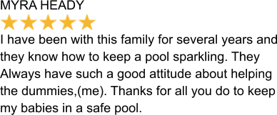 MYRA HEADY  I have been with this family for several years and they know how to keep a pool sparkling. They Always have such a good attitude about helping  the dummies,(me). Thanks for all you do to keep my babies in a safe pool.