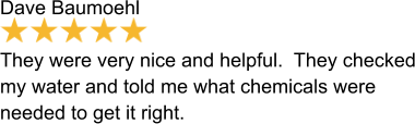 Dave Baumoehl  They were very nice and helpful.  They checked my water and told me what chemicals were needed to get it right.