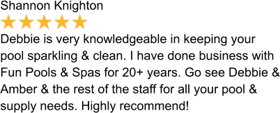 Shannon Knighton  Debbie is very knowledgeable in keeping your pool sparkling & clean. I have done business with Fun Pools & Spas for 20+ years. Go see Debbie & Amber & the rest of the staff for all your pool & supply needs. Highly recommend!