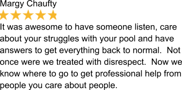 Margy Chaufty  It was awesome to have someone listen, care about your struggles with your pool and have answers to get everything back to normal.  Not once were we treated with disrespect.  Now we know where to go to get professional help from people you care about people.