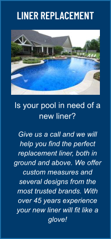 LINER REPLACEMENT Is your pool in need of a new liner?  Give us a call and we will help you find the perfect replacement liner, both in ground and above. We offer custom measures and several designs from the most trusted brands. With over 45 years experience your new liner will fit like a glove!