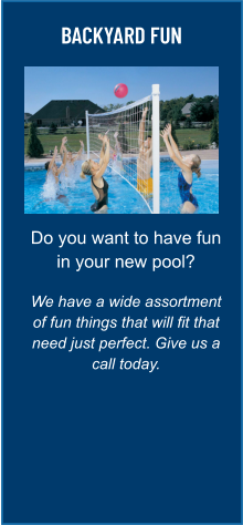 BACKYARD FUN Do you want to have fun in your new pool?  We have a wide assortment of fun things that will fit that need just perfect. Give us a call today.