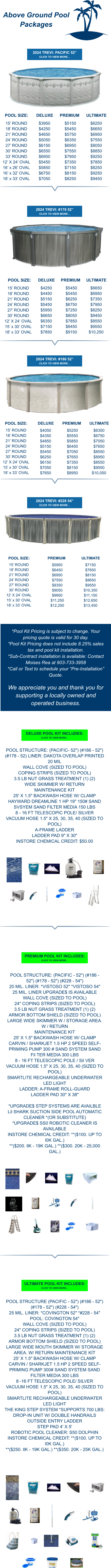 Above Ground Pool Packages *Pool Kit Pricing is subject to change. Your pricing quote is valid for 30 day.*Pool Kit Pricing does not include 8.25% sales tax and pool kit installation. *Sub-Contract installation is available: Contact Moises Rea at 903-733-3958  *Call or Text to schedule your “Pre-Installation” Quote.  We appreciate you and thank you for supporting a locally owned and operated business. 15’ ROUND 18’ ROUND 21’ ROUND 24’ ROUND 27’ ROUND 30’ ROUND 33’ ROUND 12’ X 24’ OVAL 16’ x 26’ OVAL 16’ x 32’ OVAL 18’ x 33’ OVAL POOL SIZE: $3950 $4250 $4650 $5050 $6150 $6550 $6950 $5450 $5850 $6750 $7050 DELUXE $5150 $5450 $5750 $6350 $6950 $7550 $7950 $7350 $7150 $8150 $8250 PREMIUM $6250 $6650 $6950 $7550 $8050 $8850 $9250 $7850 $8250 $9250 $9450 ULTIMATE POOL SIZE: 15’ ROUND 18’ ROUND 21’ ROUND 24’ ROUND 27’ ROUND 30’ ROUND 12’ X 24’ OVAL 15’ x 30’ OVAL 18’ x 33’ OVAL $4250 $4450 $5150 $5450 $5950 $6650 $6350 $7150 $7850 DELUXE $5450 $5450 $6250 $6750 $7250 $8050 $7850 $8450 $9150   PREMIUM $6650 $6950 $7350 $7950 $8250 $9450 $8550 $9550 $10,250 ULTIMATE 15’ ROUND 18’ ROUND 21’ ROUND 24’ ROUND 27’ ROUND 30’ ROUND 12’ X 24’ OVAL 15’ x 30’ OVAL 18’ x 33’ OVAL POOL SIZE: $4050 $4350 $4850 $5150 $5450 $6250 $6150 $7050 $7650 DELUXE $5250 $5550 $5850 $6450 $7050 $7650 $7350 $8150 $8950   PREMIUM $6350 $6750 $7050 $7650 $8550 $8950 $8550 $9550 $10,050 ULTIMATE 15’ ROUND 18’ ROUND 21’ ROUND 24’ ROUND 27’ ROUND 30’ ROUND 12’ X 24’ OVAL 15’ x 30’ OVAL 18’ x 33’ OVAL POOL SIZE: $5950 $6450 $6950 $7550 $8350 $9050 $9950 $11,250 $12,250   PREMIUM $7150$7650 $8150 $8650 $9550 $10,350 $11,150 $12,650 $13,450 ULTIMATE POOL STRUCTURE: (PACIFIC - 52") (#186 - 52") (#178 - 52") (#228 - 54")  20 MIL. LINER: *VISTOSO 52" *VISTOSO 54"  25 MIL. LINER UPGRADE$ IS AVAILABLE  WALL COVE (SIZED TO POOL)  24" COPING STRIPS (SIZED TO POOL)  3.5 LB NUT GRASS TREATMENT (1) (2)  ARMOR BOTTOM SHIELD (SIZED TO POOL)  LARGE WIDE SKIMMER W / STORAGE AREA. W / RETURN  MAINTENANCE KIT  25' X 1.5" BACKWASH HOSE W/ CLAMP  CARVIN / SHARKJET 1.5 HP 2 SPEED SELF-PRIMING PUMP 300 # SAND SYSTEM SAND Fil TER MEDIA 300 LBS  8 - 16 FT TELESCOPIC POLE / Sil VER  VACUUM HOSE 1.5" X 25, 30, 35, 40 (SIZED TO POOL)  SMARTLITE RECHARGEABLE UNDERWATER LED LIGHT  LADDER: A-FRAME ROLL-GUARD  LADDER PAD 30" X 38"   *UPGRADE$ STEP SYSTEMS ARE AVAILBLE Lil SHARK SUCTION SIDE POOL AUTOMATIC CLEANER *(OR SUBSTITUTE) *UPGRADE$ SS0 ROBOTIC CLEANER IS AVAILABLE INSTORE CHEMICAL CREDIT: **($100. UP TO l0K GAL.) **($200. llK - 19K GAL.) **($300. 20K - 25,000 GAL.)     POOL STRUCTURE (PACIFIC - 52") (#186 - 52") (#178 - 52") (#228 - 54")  25 MIL. LINER: *COVINGTON 52" *#228 - 54" POOL: COVINGTON 54"  WALL COVE (SIZED TO POOL)  24" COPING STRIPS {SIZED TO POOL)  3.5 LB NUT GRASS TREATMENT {1) (2)  ARMOR BOTTOM SHIELD (SIZED TO POOL)  LARGE WIDE MOUTH SKIMMER W/ STORAGE AREA. W/ RETURN MAINTENANCE KIT  25' X 1.5" BACKWASH HOSE W/ CLAMP  CARVIN / SHARKJET 1.5 HP 2 SPEED SELF-PRIMING PUMP 300# SAND SYSTEM SAND FILTER MEDIA 300 LBS  8 -16 FT TELESCOPIC POLE/ SILVER  VACUUM HOSE 1.5" X 25, 30, 35, 40 (SIZED TO POOL)  SMARTLITE RECHARGEABLE UNDERWATER LED LIGHT  THE KING STEP SYSTEM *SUPPORTS 700 LBS: DROP-IN UNIT W/ DOUBLE HANDRAILS  OUTSIDE ENTRY LADDER  STEP PAD 4' X 5'  ROBOTIC POOL CLEANER: S50 DOLPHIN  INSTORE CHEMICAL CREDIT: **($100. UP TO l0K GAL.)  **($250. llK - 19K GAL.) **($350. 20K - 25K GAL.)     POOL STRUCTURE: (PACIFIC- 52") (#186 - 52") (#178 - 52) LINER: DAKOTA OVERLAP PRINTED 20 MIL  WALL COVE (SIZED TO POOL)  COPING STRIPS (SIZED TO POOL)  3.5 LB NUT GRASS TREATMENT (1) (2)  WIDE SKIMMER W/ RETURN  MAINTENANCE KIT  25' X 1.5" BACKWASH HOSE W/ CLAMP  HAYWARD DREAMLINE 1 HP 19" 150# SAND SVSYEM SAND FILTER MEDIA 150 LBS  8 - 16 FT TELESCOPIC POLE/ SILVER  VACUUM HOSE 1.5" X 25, 30, 35, 40 (SIZED TO POOL)  A-FRAME LADDER  LADDER PAD 9" X 30"  INSTORE CHEMICAL CREDIT: $50.00      2024 TREVI: PACIFIC 52” CLICK TO VIEW MORE… 2024 TREVI: #178 52” CLICK TO VIEW MORE… 2024 TREVI: #186 52” CLICK TO VIEW MORE… 2024 TREVI: #228 54” CLICK TO VIEW MORE… DELUXE POOL KIT INCLUDES: CLICK TO VIEW MORE… PREMIUM POOL KIT INCLUDES: CLICK TO VIEW MORE… ULTIMATE POOL KIT INCLUDES: CLICK TO VIEW MORE…