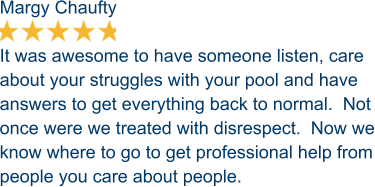 Margy Chaufty  It was awesome to have someone listen, care about your struggles with your pool and have answers to get everything back to normal.  Not once were we treated with disrespect.  Now we know where to go to get professional help from people you care about people.