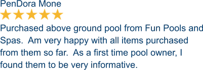 PenDora Mone  Purchased above ground pool from Fun Pools and Spas.  Am very happy with all items purchased from them so far.  As a first time pool owner, I found them to be very informative.